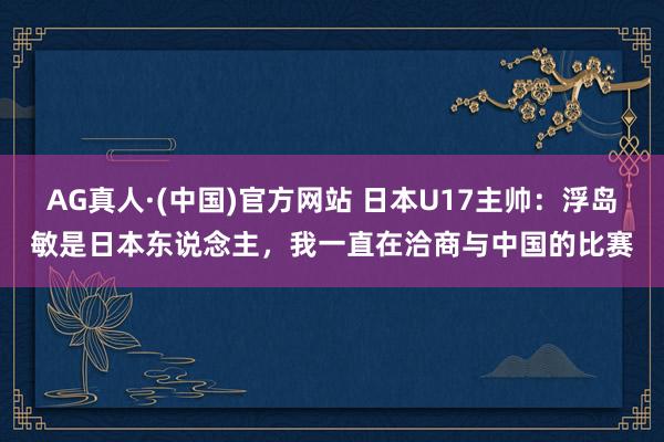 AG真人·(中国)官方网站 日本U17主帅：浮岛敏是日本东说念主，我一直在洽商与中国的比赛