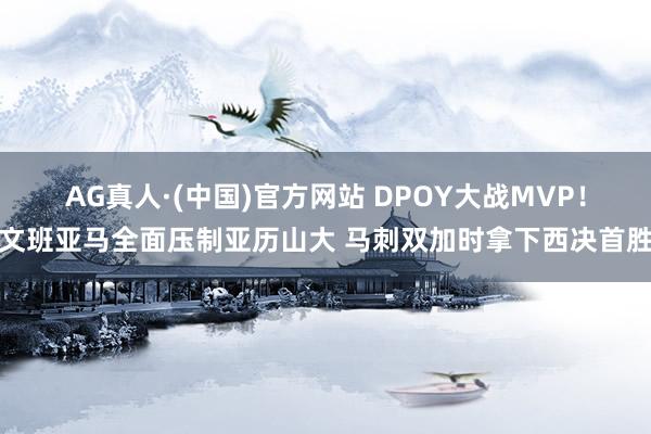 AG真人·(中国)官方网站 DPOY大战MVP！文班亚马全面压制亚历山大 马刺双加时拿下西决首胜