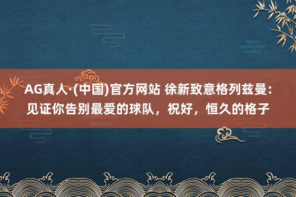AG真人·(中国)官方网站 徐新致意格列兹曼：见证你告别最爱的球队，祝好，恒久的格子