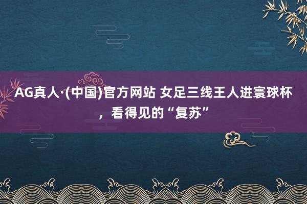 AG真人·(中国)官方网站 女足三线王人进寰球杯，看得见的“复苏”