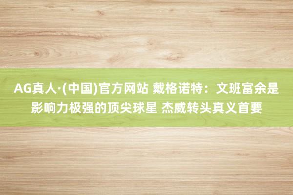 AG真人·(中国)官方网站 戴格诺特：文班富余是影响力极强的顶尖球星 杰威转头真义首要