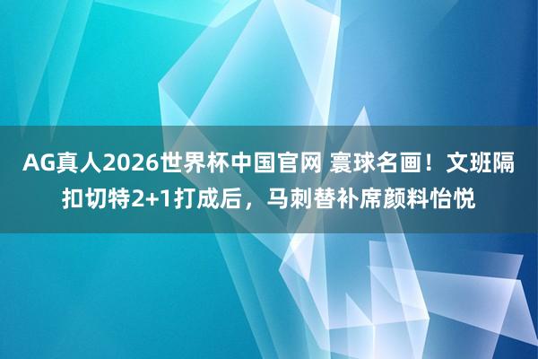 AG真人2026世界杯中国官网 寰球名画！文班隔扣切特2+1打成后，马刺替补席颜料怡悦