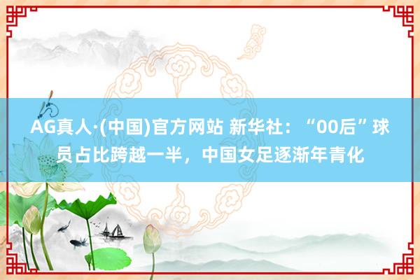AG真人·(中国)官方网站 新华社：“00后”球员占比跨越一半，中国女足逐渐年青化