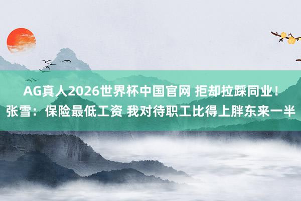 AG真人2026世界杯中国官网 拒却拉踩同业！张雪：保险最低工资 我对待职工比得上胖东来一半