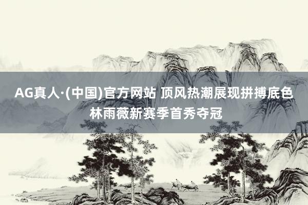 AG真人·(中国)官方网站 顶风热潮展现拼搏底色 林雨薇新赛季首秀夺冠