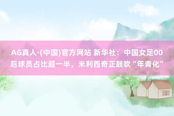 AG真人·(中国)官方网站 新华社：中国女足00后球员占比超一半，米利西奇正鼓吹“年青化”