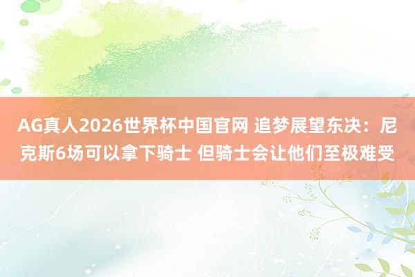 AG真人2026世界杯中国官网 追梦展望东决：尼克斯6场可以拿下骑士 但骑士会让他们至极难受