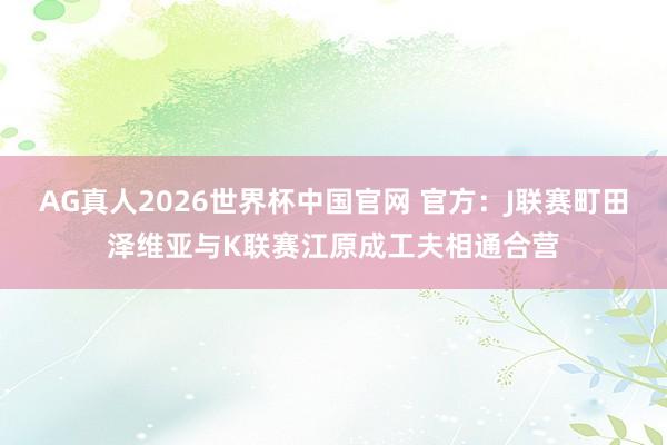 AG真人2026世界杯中国官网 官方：J联赛町田泽维亚与K联赛江原成工夫相通合营