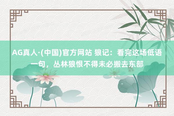 AG真人·(中国)官方网站 狼记：看完这场低语一句，丛林狼恨不得未必搬去东部