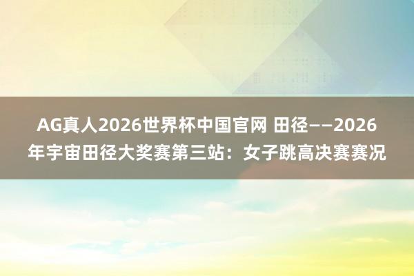 AG真人2026世界杯中国官网 田径——2026年宇宙田径大奖赛第三站：女子跳高决赛赛况