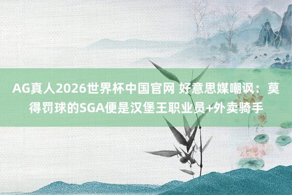 AG真人2026世界杯中国官网 好意思媒嘲讽：莫得罚球的SGA便是汉堡王职业员+外卖骑手