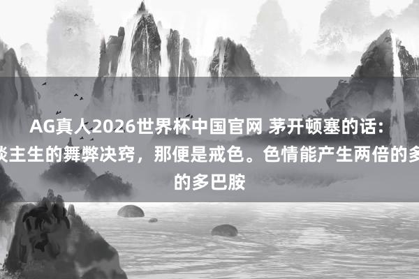 AG真人2026世界杯中国官网 茅开顿塞的话: “东谈主生的舞弊决窍，那便是戒色。色情能产生两倍的多巴胺