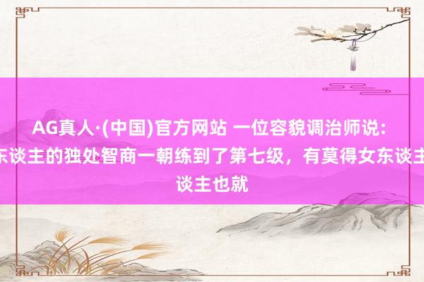 AG真人·(中国)官方网站 一位容貌调治师说: “男东谈主的独处智商一朝练到了第七级，有莫得女东谈主也就