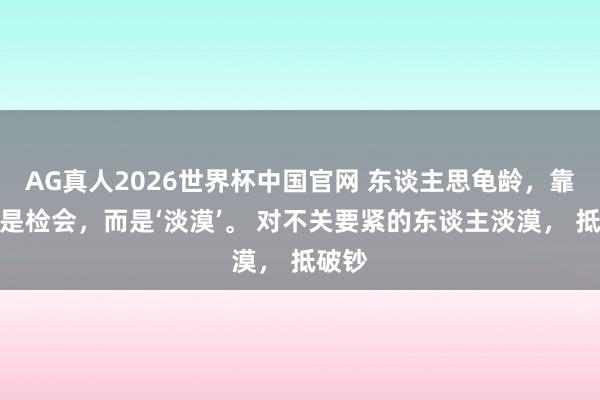 AG真人2026世界杯中国官网 东谈主思龟龄，靠的不是检会，而是‘淡漠’。 对不关要紧的东谈主淡漠， 抵破钞