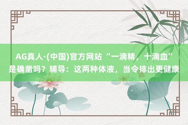 AG真人·(中国)官方网站 “一滴精，十滴血”是确凿吗？辅导：这两种体液，当令排出更健康