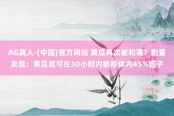 AG真人·(中国)官方网站 黄瓜再次被和蔼？酌量发现：黄瓜或可在30小时内断根体内45%因子