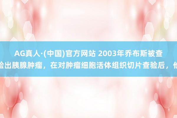 AG真人·(中国)官方网站 2003年乔布斯被查验出胰腺肿瘤，在对肿瘤细胞活体组织切片查验后，他