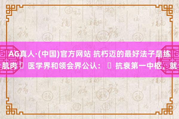 AG真人·(中国)官方网站 抗朽迈的最好法子是练肌肉 ​医学界和领会界公认： ​抗衰第一中枢，就