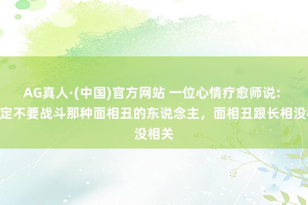 AG真人·(中国)官方网站 一位心情疗愈师说: “一定不要战斗那种面相丑的东说念主，面相丑跟长相没相关