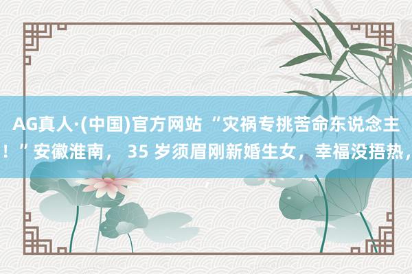AG真人·(中国)官方网站 “灾祸专挑苦命东说念主！”安徽淮南， 35 岁须眉刚新婚生女，幸福没捂热，