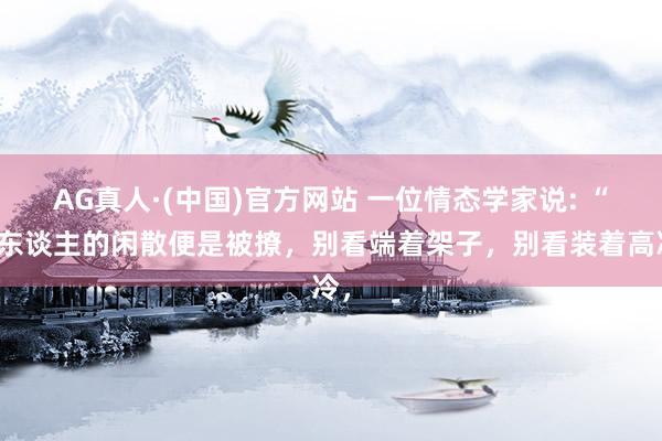 AG真人·(中国)官方网站 一位情态学家说: “女东谈主的闲散便是被撩，别看端着架子，别看装着高冷，