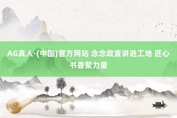 AG真人·(中国)官方网站 念念政宣讲进工地 匠心书香聚力量