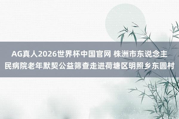 AG真人2026世界杯中国官网 株洲市东说念主民病院老年默契公益筛查走进荷塘区明照乡东圆村