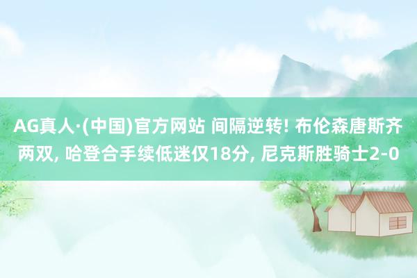 AG真人·(中国)官方网站 间隔逆转! 布伦森唐斯齐两双， 哈登合手续低迷仅18分， 尼克斯胜骑士2-0