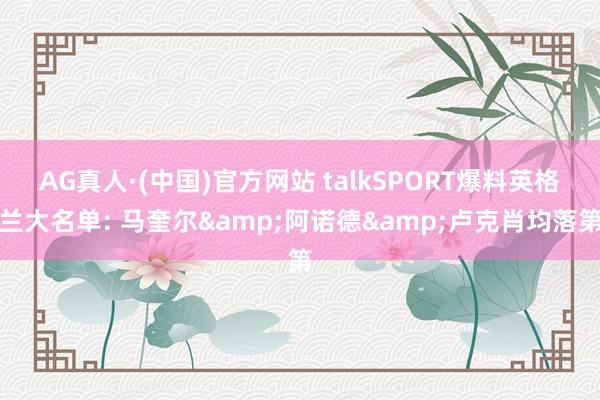 AG真人·(中国)官方网站 talkSPORT爆料英格兰大名单: 马奎尔&阿诺德&卢克肖均落第