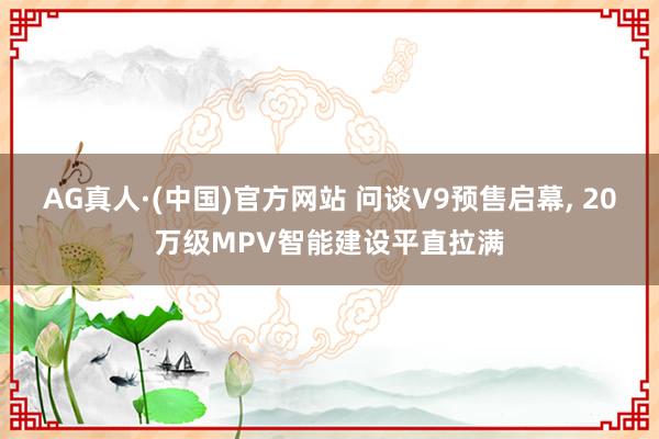 AG真人·(中国)官方网站 问谈V9预售启幕， 20万级MPV智能建设平直拉满