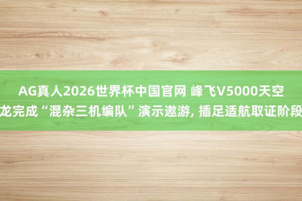 AG真人2026世界杯中国官网 峰飞V5000天空龙完成“混杂三机编队”演示遨游， 插足适航取证阶段