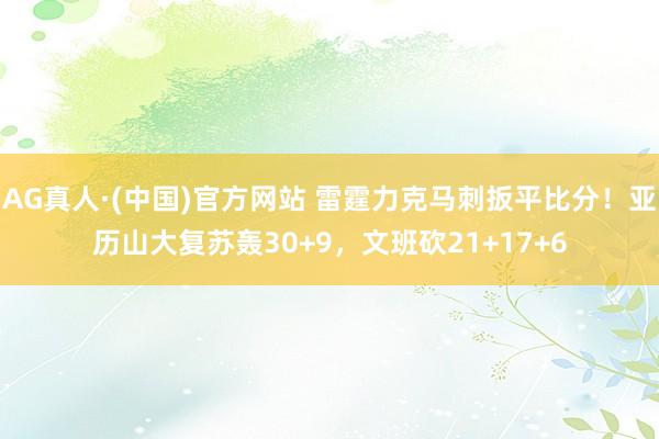 AG真人·(中国)官方网站 雷霆力克马刺扳平比分！亚历山大复苏轰30+9，文班砍21+17+6
