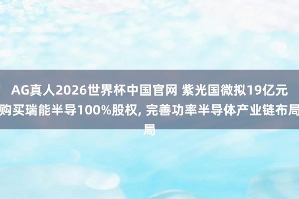 AG真人2026世界杯中国官网 紫光国微拟19亿元购买瑞能半导100%股权， 完善功率半导体产业链布局