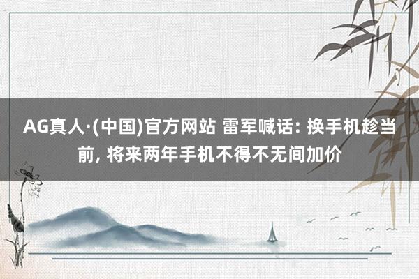 AG真人·(中国)官方网站 雷军喊话: 换手机趁当前， 将来两年手机不得不无间加价