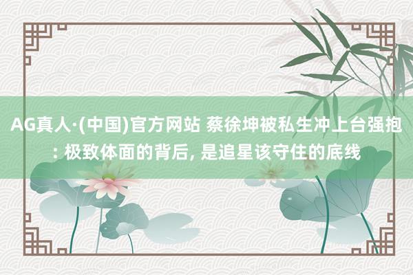 AG真人·(中国)官方网站 蔡徐坤被私生冲上台强抱: 极致体面的背后， 是追星该守住的底线