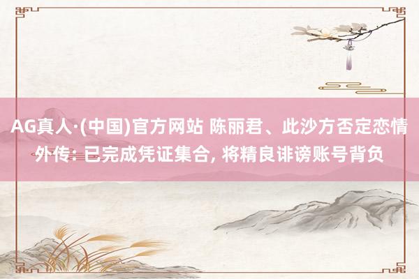 AG真人·(中国)官方网站 陈丽君、此沙方否定恋情外传: 已完成凭证集合， 将精良诽谤账号背负
