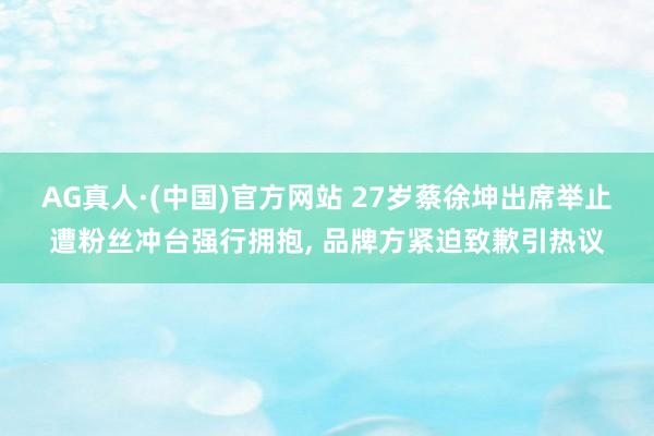 AG真人·(中国)官方网站 27岁蔡徐坤出席举止遭粉丝冲台强行拥抱， 品牌方紧迫致歉引热议
