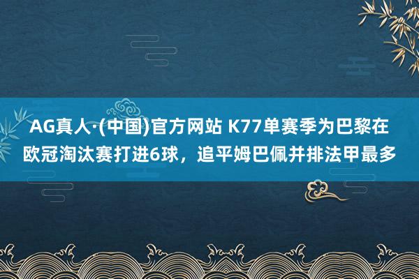 AG真人·(中国)官方网站 K77单赛季为巴黎在欧冠淘汰赛打进6球，追平姆巴佩并排法甲最多