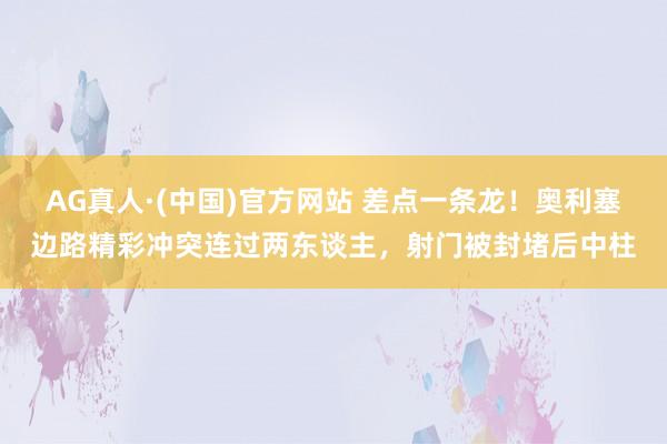 AG真人·(中国)官方网站 差点一条龙！奥利塞边路精彩冲突连过两东谈主，射门被封堵后中柱