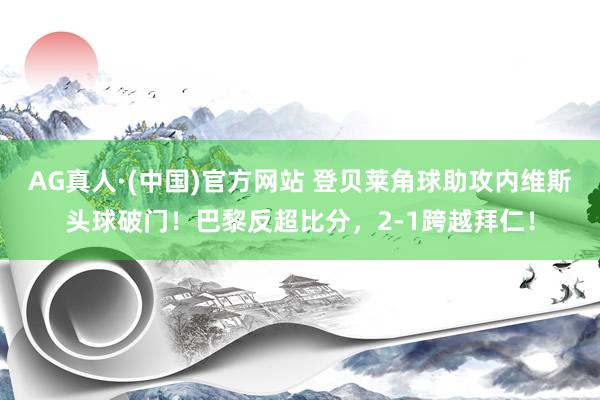 AG真人·(中国)官方网站 登贝莱角球助攻内维斯头球破门！巴黎反超比分，2-1跨越拜仁！