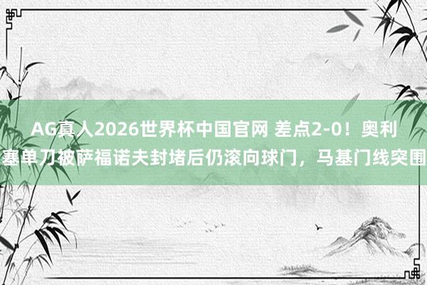 AG真人2026世界杯中国官网 差点2-0！奥利塞单刀被萨福诺夫封堵后仍滚向球门，马基门线突围
