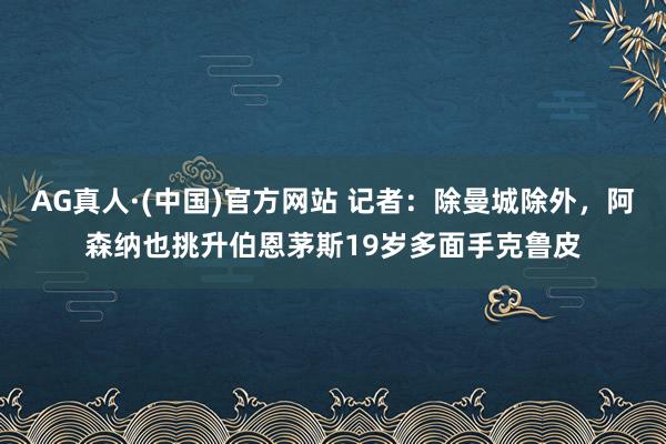 AG真人·(中国)官方网站 记者：除曼城除外，阿森纳也挑升伯恩茅斯19岁多面手克鲁皮