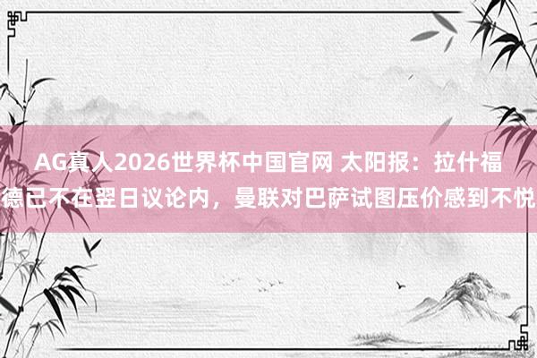 AG真人2026世界杯中国官网 太阳报：拉什福德已不在翌日议论内，曼联对巴萨试图压价感到不悦