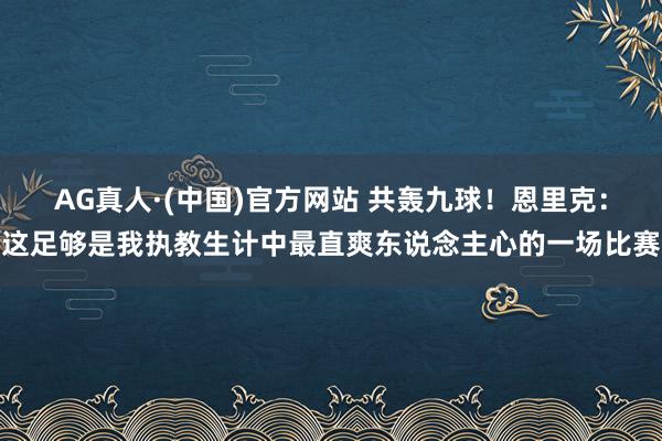 AG真人·(中国)官方网站 共轰九球！恩里克：这足够是我执教生计中最直爽东说念主心的一场比赛