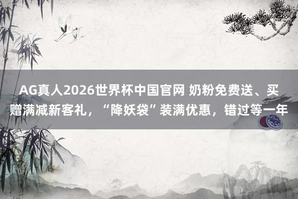 AG真人2026世界杯中国官网 奶粉免费送、买赠满减新客礼，“降妖袋”装满优惠，错过等一年