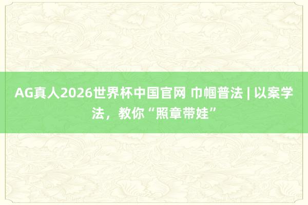 AG真人2026世界杯中国官网 巾帼普法 | 以案学法，教你“照章带娃”