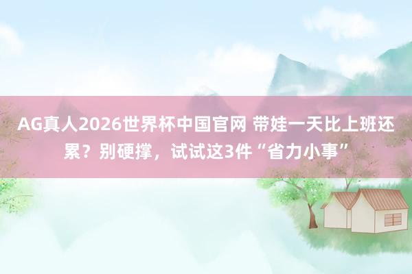 AG真人2026世界杯中国官网 带娃一天比上班还累？别硬撑，试试这3件“省力小事”