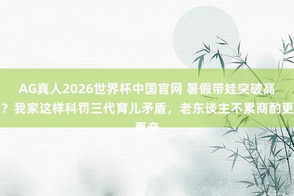 AG真人2026世界杯中国官网 暑假带娃突破高发？我家这样科罚三代育儿矛盾，老东谈主不累商酌更亲