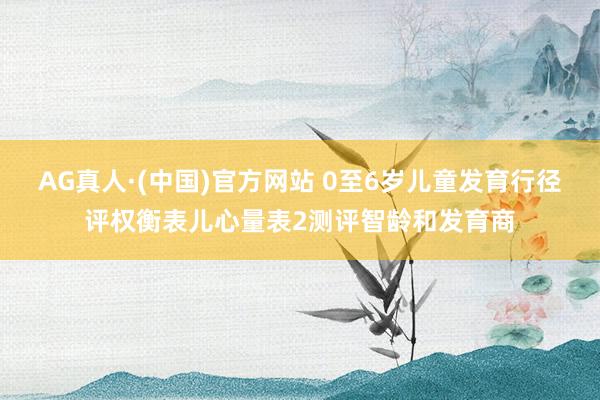 AG真人·(中国)官方网站 0至6岁儿童发育行径评权衡表儿心量表2测评智龄和发育商
