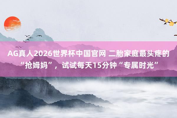 AG真人2026世界杯中国官网 二胎家庭最头疼的“抢姆妈”，试试每天15分钟“专属时光”